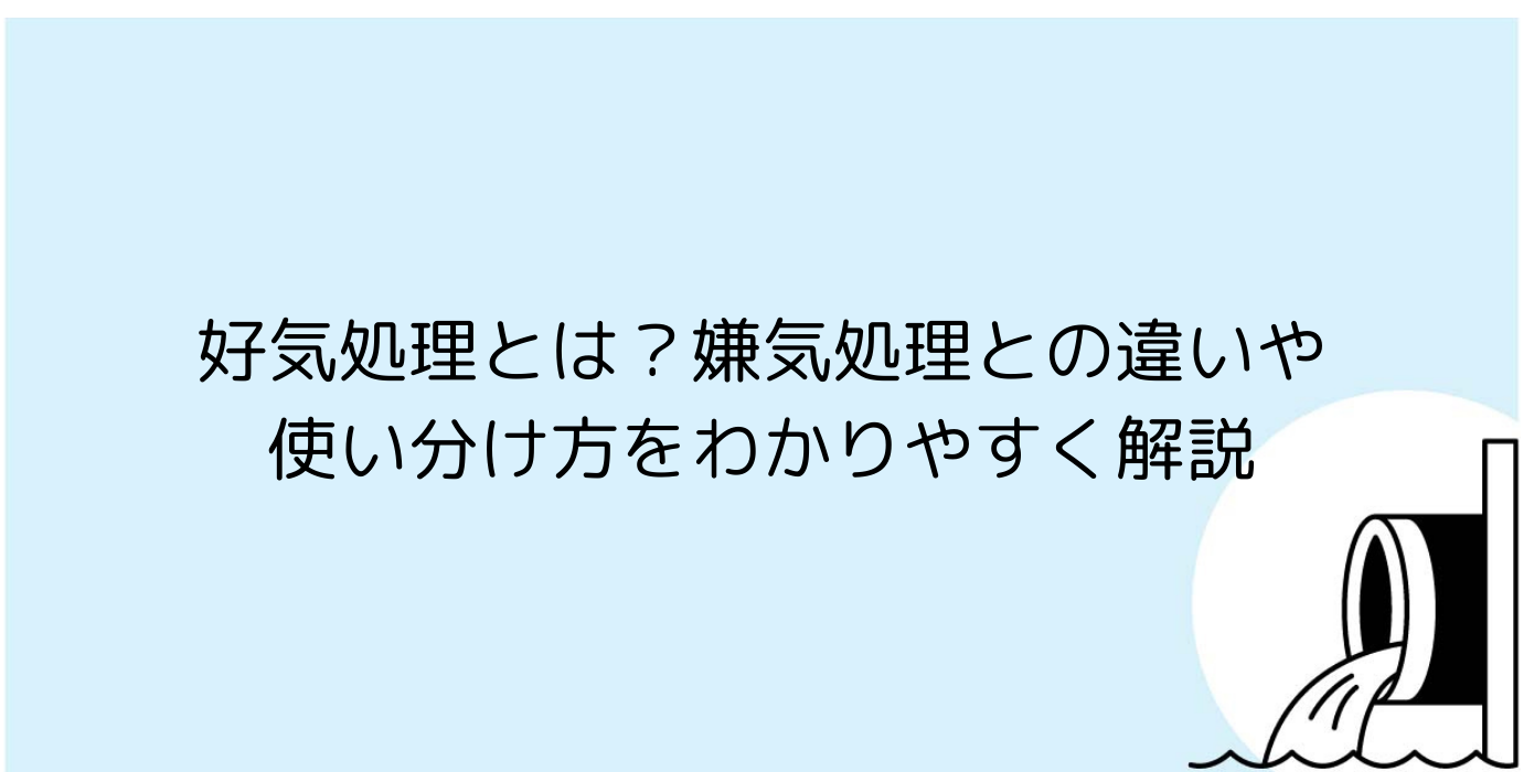 好気処理とは？嫌気処理との違いや使い分け方をわかりやすく解説